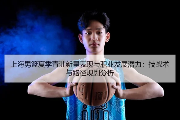 上海男篮夏季青训新星表现与职业发展潜力：技战术与路径规划分析