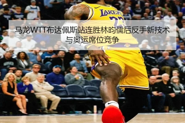 马龙WTT布达佩斯站连胜林昀儒后反手新技术与奥运席位竞争