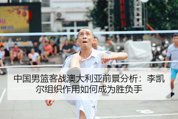 中国男篮客战澳大利亚前景分析：李凯尔组织作用如何成为胜负手